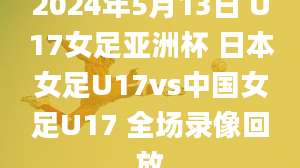 2024年5月13日 U17女足亚洲杯 日本女足U17vs中国女足U17 全场录像回放
