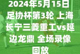 2024年5月15日 足协杯第3轮 上海长宁三菱重工vs延边龙鼎 全场录像回放