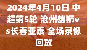 2024年4月10日 中超第5轮 沧州雄狮vs长春亚泰 全场录像回放