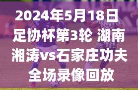 2024年5月18日 足协杯第3轮 湖南湘涛vs石家庄功夫 全场录像回放
