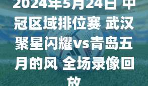 2024年5月24日 中冠区域排位赛 武汉聚星闪耀vs青岛五月的风 全场录像回放