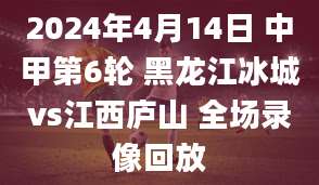 2024年4月14日 中甲第6轮 黑龙江冰城vs江西庐山 全场录像回放