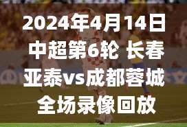 2024年4月14日 中超第6轮 长春亚泰vs成都蓉城 全场录像回放