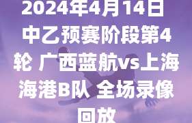2024年4月14日 中乙预赛阶段第4轮 广西蓝航vs上海海港B队 全场录像回放