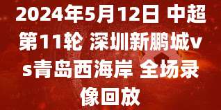 2024年5月12日 中超第11轮 深圳新鹏城vs青岛西海岸 全场录像回放
