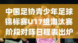 中国足协青少年足球锦标赛U17组淘汰赛阶段对阵日程表出炉