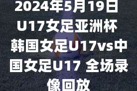 2024年5月19日 U17女足亚洲杯 韩国女足U17vs中国女足U17 全场录像回放