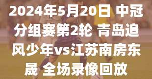 2024年5月20日 中冠分组赛第2轮 青岛追风少年vs江苏南房东晟 全场录像回放