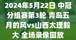 2024年5月22日 中冠分组赛第3轮 青岛五月的风vs山西太理毅大 全场录像回放