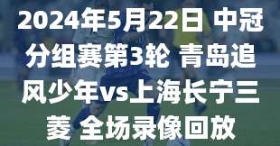 2024年5月22日 中冠分组赛第3轮 青岛追风少年vs上海长宁三菱 全场录像回放