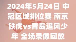 2024年5月24日 中冠区域排位赛 南京铁虎vs青岛追风少年 全场录像回放
