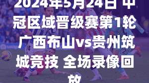 2024年5月24日 中冠区域晋级赛第1轮 广西布山vs贵州筑城竞技 全场录像回放