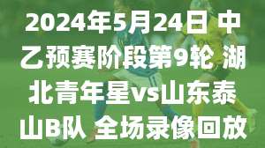 2024年5月24日 中乙预赛阶段第9轮 湖北青年星vs山东泰山B队 全场录像回放