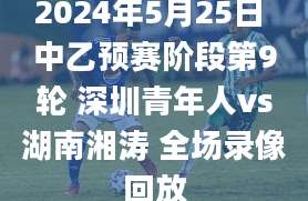 2024年5月25日 中乙预赛阶段第9轮 深圳青年人vs湖南湘涛 全场录像回放