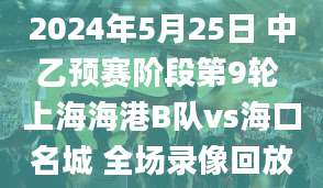 2024年5月25日 中乙预赛阶段第9轮 上海海港B队vs海口名城 全场录像回放