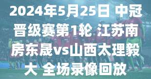 2024年5月25日 中冠晋级赛第1轮 江苏南房东晟vs山西太理毅大 全场录像回放