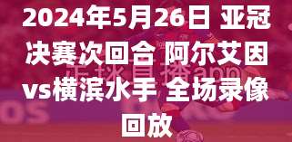 2024年5月26日 亚冠决赛次回合 阿尔艾因vs横滨水手 全场录像回放